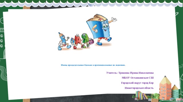       Имена прилагательные близкие и противоположные по значению .  Учитель: Трошина Ирина Николаевна МБОУ Останкинская СШ Городской округ город Бор Нижегородская область 