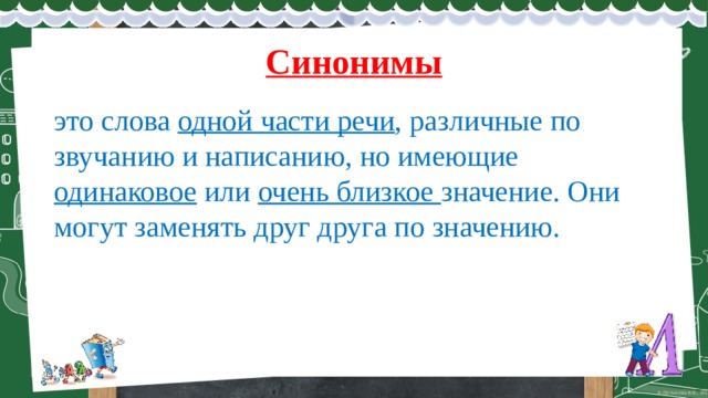 Синонимы это слова одной части речи , различные по звучанию и написанию, но имеющие одинаковое или очень близкое значение. Они могут заменять друг друга по значению. 