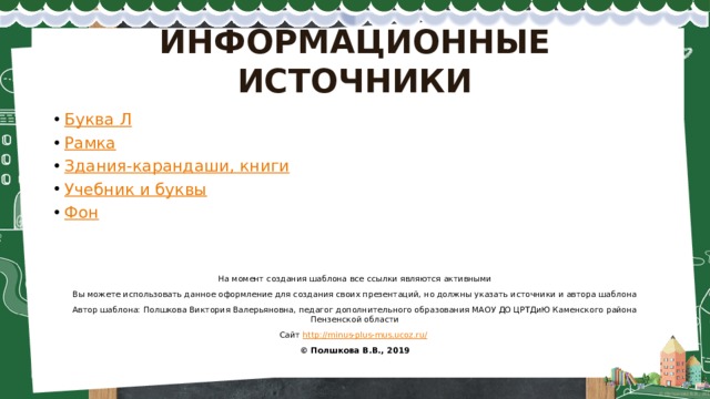 ИНФОРМАЦИОННЫЕ ИСТОЧНИКИ Буква Л Рамка Здания-карандаши, книги Учебник и буквы Фон На момент создания шаблона все ссылки являются активными Вы можете использовать данное оформление для создания своих презентаций, но должны указать источники и автора шаблона Автор шаблона: Полшкова Виктория Валерьяновна, педагог дополнительного образования МАОУ ДО ЦРТДиЮ Каменского района Пензенской области Сайт http://minus-plus-mus.ucoz.ru/  © Полшкова В.В., 2019 