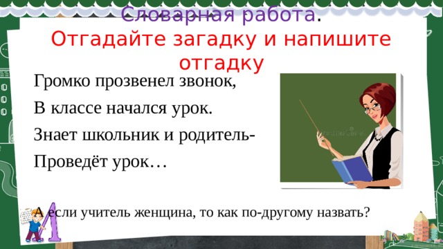 Словарная работа .  Отгадайте загадку и напишите отгадку Громко прозвенел звонок, В классе начался урок. Знает школьник и родитель- Проведёт урок… А если учитель женщина, то как по-другому назвать? 