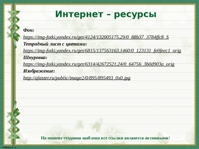 Интернет – ресурсы Фон: https://img-fotki.yandex.ru/get/4124/132005175.29/0_88b37_3784ffc8_S  Тетрадный лист с цветами: https://img-fotki.yandex.ru/get/6815/137563163.1460/0_123131_fe0feec1_orig  Шнуровка: https://img-fotki.yandex.ru/get/6314/42672521.24/0_64756_3b0d903a_orig  Изображение: http://qlaster.ru/public/image2/0/895/895493_0x0.jpg  На момент создания шаблона все ссылки являются активными ! 
