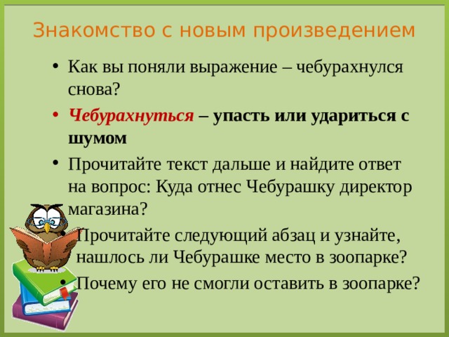 Знакомство с новым произведением Как вы поняли выражение – чебурахнулся снова? Чебурахнуться – упасть или удариться с шумом Прочитайте текст дальше и найдите ответ на вопрос: Куда отнес Чебурашку директор магазина? Прочитайте следующий абзац и узнайте, нашлось ли Чебурашке место в зоопарке? Почему его не смогли оставить в зоопарке? 