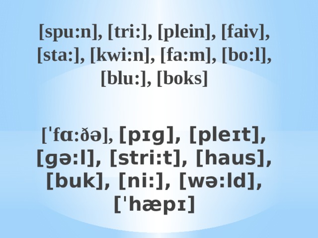 [spu:n], [tri:], [plein], [faiv], [sta:], [kwi:n], [fa:m], [bo:l], [blu:], [boks]  [ˈfɑ:ðə], [pɪɡ], [pleɪt], [ɡə:l], [stri:t], [haus], [buk], [ni:], [wə:ld], [ˈhæpɪ] 