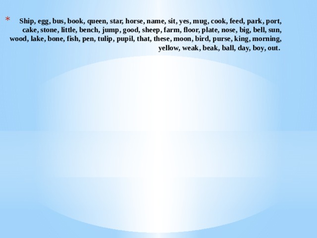 Ship, egg, bus, book, queen, star, horse, name, sit, yes, mug, cook, feed, park, port, cake, stone, little, bench, jump, good, sheep, farm, floor, plate, nose, big, bell, sun, wood, lake, bone, fish, pen, tulip, pupil, that, thеse, moon, bird, purse, king, morning, yellow, weak, beak, ball, day, boy, out. 