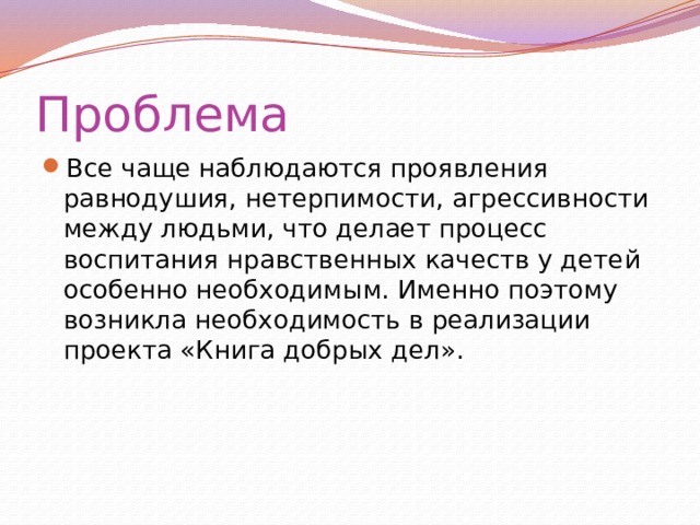 Проблема Все чаще наблюдаются проявления равнодушия, нетерпимости, агрессивности между людьми, что делает процесс воспитания нравственных качеств у детей особенно необходимым. Именно поэтому возникла необходимость в реализации проекта «Книга добрых дел». 