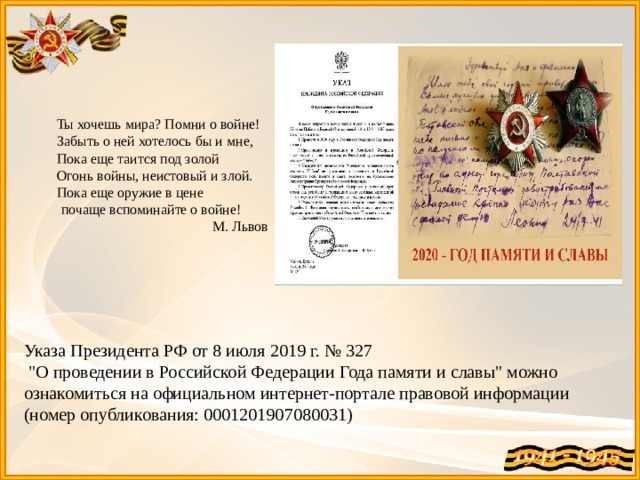 Ты хочешь мира? Помни о войне! Забыть о ней хотелось бы и мне, Пока еще таится под золой Огонь войны, неистовый и злой. Пока еще оружие в цене  почаще вспоминайте о войне! М. Львов Указа Президента РФ от 8 июля 2019 г. № 327  