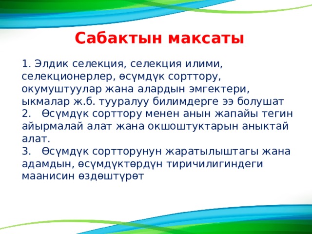 Сабактын максаты 1. Элдик селекция, селекция илими, селекционерлер, ɵсүмдүк сорттору, окумуштуулар жана алардын эмгектери, ыкмалар ж.б. тууралуу билимдерге ээ болушат 2. ϴсүмдүк сорттору менен анын жапайы тегин айырмалай алат жана окшоштуктарын аныктай алат. 3. ϴсүмдүк сортторунун жаратылыштагы жана адамдын, ɵсүмдүктɵрдүн тиричилигиндеги маанисин ɵздɵштүрɵт 
