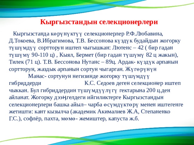 Кыргызстандын селекционерлери Кыргызстанда көрүнүктүү селекционерлер Р.Ф.Любавина, Д.Токоева, В.Ибрагимова, Т.В. Бессонова күздүк будайдын жогорку түшүмдүү сортторун иштеп чыгышкан: Лютенс – 42 ( бир гадан түшүмү 90-110 ц) , Кыял, Бермет (бир гадан түшүмү 82 ц жакын), Тилек (71 ц). Т.В. Бессонова Нутанс – 89ц. Ардак- күздүк арпанын сортторун, жаздык арпанын сортун чыгарган. Жүгөрүнүн Манас- сортунун негизинде жогорку түшүмдүү гибриддерди К.С. Седоев деген селекционер иштеп чыккан. Бул гибриддердин түшүмдүүлүгү гектарына 200 ц.ден айланат. Жогорку дээӊгелдеги ийгиликтерге Кыргызстандын селекционерлери башка айыл– чарба өсүмдүктөрү менен иштегенге жетишти: кант кызылча (академик Акималиев Ж.А, Степаненко Г.С.), софлёр, пахта, мөмө- жемиштер, капуста ж.б. 