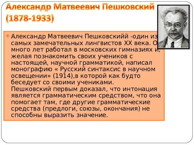 Александр Матвеевич Пешковскийй -один из самых замечательных лингвистов XX века. Он много лет работал в московских гимназиях и, желая познакомить своих учеников с настоящей, научной грамматикой, написал монографию « Русский синтаксис в научном освещении» (1914),в которой как будто беседует со своими учениками.  Пешковский первым доказал, что интонация является грамматическим средством, что она помогает там, где другие грамматические средства (предлоги, союзы, окончания) не способны выразить значение. 