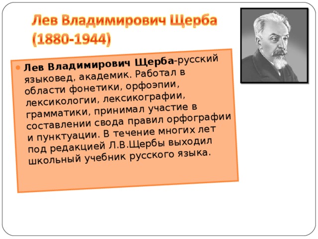 Лев Владимирович Щерба -русский языковед, академик. Работал в области фонетики, орфоэпии, лексикологии, лексикографии, грамматики, принимал участие в составлении свода правил орфографии и пунктуации. В течение многих лет под редакцией Л.В.Щербы выходил школьный учебник русского языка.   