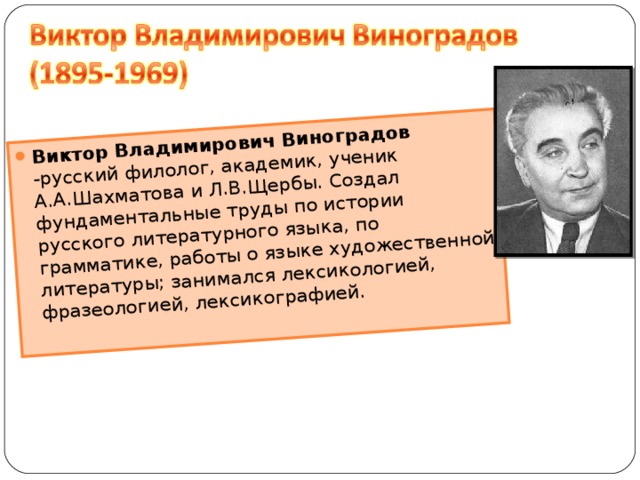 Виктор Владимирович Виноградов -русский филолог, академик, ученик А.А.Шахматова и Л.В.Щербы. Создал фундаментальные труды по истории русского литературного языка, по грамматике, работы о языке художественной литературы; занимался лексикологией, фразеологией, лексикографией.   