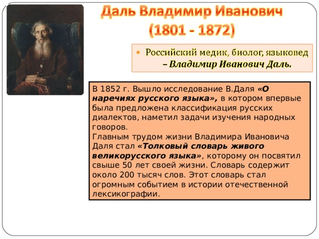 В 1852 г. Вышло исследование В.Даля «О наречиях русского языка», в котором впервые была предложена классификация русских диалектов, наметил задачи изучения народных говоров. Главным трудом жизни Владимира Ивановича Даля стал «Толковый словарь живого великорусского языка» , которому он посвятил свыше 50 лет своей жизни. Словарь содержит около 200 тысяч слов. Этот словарь стал огромным событием в истории отечественной лексикографии. 