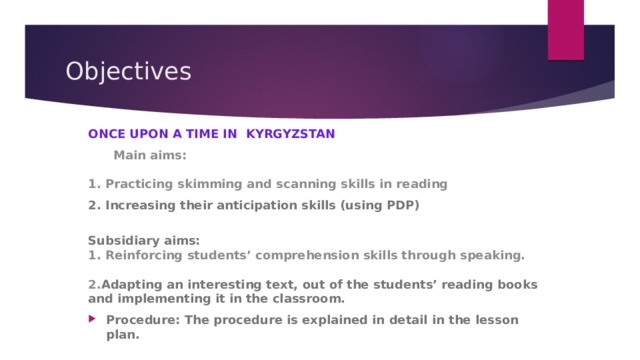Objectives ONCE UPON A TIME IN KYRGYZSTAN  Main aims:   1. Practicing skimming and scanning skills in reading 2. Increasing their anticipation skills (using PDP)  Subsidiary aims:  1. Reinforcing students’ comprehension skills through speaking.    2. Adapting an interesting text, out of the students’ reading books and implementing it in the classroom. Procedure: The procedure is explained in detail in the lesson plan.   