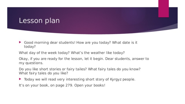 Lesson plan Good morning dear students! How are you today? What date is it today? What day of the week today? What’s the weather like today? Okay, if you are ready for the lesson, let it begin. Dear students, answer to my questions. Do you like short stories or fairy tailes? What fairy tales do you know? What fairy tales do you like? Today we will read very interesting short story of Kyrgyz people. It’s on your book, on page 279. Open your books! 