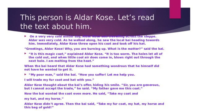 This person is Aldar Kose. Let’s read the text about him.  On a very very cold winter day, Aldar Kose was travelling across the steppe. Aldar was very cold. As he walked along, he saw the local bai heading towards him. Immediately, Aldar Kose threw open his coat and took off his hat. “ Greetings, Aldar Kose! Why, you are burning up. What is the matter?” said the bai. “ It is this magic coat,” explained Aldar Kose. “It is too warm. The holes let all of the cold out, and when little cool air does come in, blows right out through the next hole. I am melting from the heat.” When the bai heard that Aldar Kose had something wondrous that he himself did not have he wanted to get it. “ My poor man,” said the bai. “How you suffer! Let me help you. I will trade my fur coat and hat with you.” Aldar Kose thought about the bai’s offer, hiding his smile. “Sir, you are generous, but I cannot accept the trade,” he said. “My father gave me this coat.” Now the bai wanted the coat even more. He said, “Take my coat and my hat, and my horse.” Aldar Kose didn’t agree. Then the bai said, “Take my fur coat, my hat, my horse and this bag of gold!” Well, Aldar Kose gave his old coat and his old horse to the bai. He put on the fur coat and the hat, took the bag of gold, and got on his new horse. The bai sat on the old horse and put on a very old coat. The bai was very pleased with himself. Aldar Kose said, “Aha! I forgot…” 