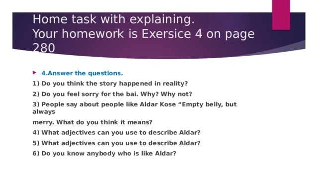 Home task with explaining.  Your homework is Exersice 4 on page 280 4.Answer the questions. 1) Do you think the story happened in reality? 2) Do you feel sorry for the bai. Why? Why not? 3) People say about people like Aldar Kose “Empty belly, but always merry. What do you think it means? 4) What adjectives can you use to describe Aldar? 5) What adjectives can you use to describe Aldar? 6) Do you know anybody who is like Aldar? 