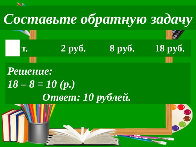 Составьте обратную задачу т. 2 руб. 8 руб. 18 руб. Решение: 18 – 8 = 10 (р.)  Ответ: 10 рублей. 