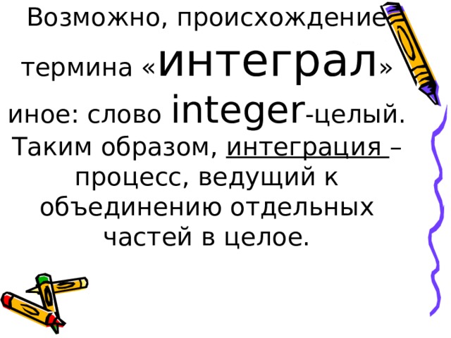 Возможно, происхождение термина « интеграл » иное: слово integer - целый.  Таким образом, интеграция – процесс, ведущий к объединению отдельных частей в целое. 