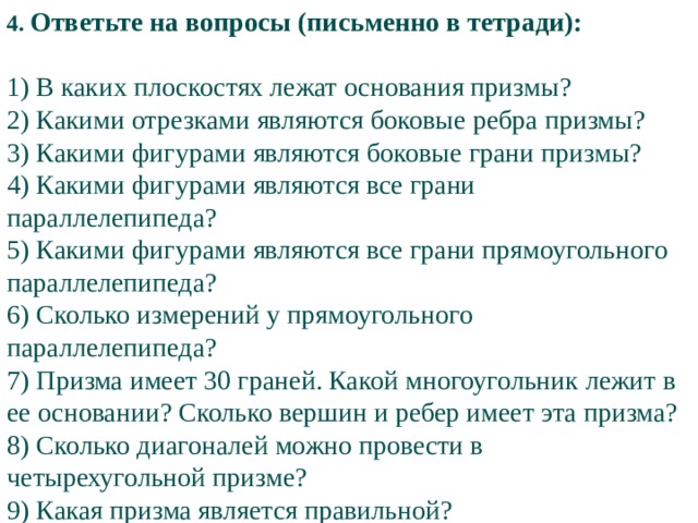 4. Ответьте на вопросы (письменно в тетради): 1) В каких плоскостях лежат основания призмы? 2) Какими отрезками являются боковые ребра призмы? 3) Какими фигурами являются боковые грани призмы? 4) Какими фигурами являются все грани параллелепипеда? 5) Какими фигурами являются все грани прямоугольного параллелепипеда? 6) Сколько измерений у прямоугольного параллелепипеда? 7) Призма имеет 30 граней. Какой многоугольник лежит в ее основании? Сколько вершин и ребер имеет эта призма? 8) Сколько диагоналей можно провести в четырехугольной призме? 9) Какая призма является правильной?   