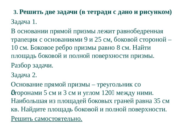  3. Решить две задачи (в тетради с дано и рисунком) Задача 1. В основании прямой призмы лежит равнобедренная трапеция с основаниями 9 и 25 см, боковой стороной – 10 см. Боковое ребро призмы равно 8 см. Найти площадь боковой и полной поверхности призмы. Разбор задачи. Задача 2. Основание прямой призмы – треугольник со сторонами 5 см и 3 см и углом 120ͦ между ними. Наибольшая из площадей боковых граней равна 35 см кв. Найдите площадь боковой и полной поверхности. Решить самостоятельно. 