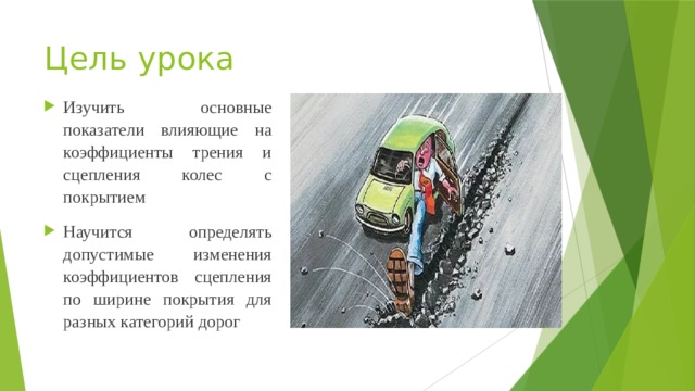 Цель урока Изучить основные показатели влияющие на коэффициенты трения и сцепления колес с покрытием Научится определять допустимые изменения коэффициентов сцепления по ширине покрытия для разных категорий дорог 