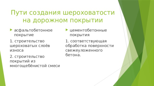 Пути создания шероховатости на дорожном покрытии асфальтобетонное покрытие цементобетонные покрытия 1. строительство шероховатых слоёв износа 1. соответствующая обработка поверхности свежеуложенного бетона. 2. строительство покрытий из многощебёнистой смеси 