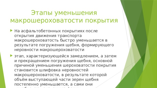 Этапы уменьшения макрошероховатости покрытия На асфальтобетонных покрытиях после открытия движения транспорта макрошероховатость быстро уменьшается в результате погружения щебня, формирующего неровности макрошероховатости этап, характеризующейся замедлением, а затем и прекращением погружения щебня, основной причиной уменьшения шероховатости покрытия становится шлифовка неровностей макрошероховатости, в результате которой объём выступающей части зерен щебня постепенно уменьшается, а сами они приобретают окатанную форму 