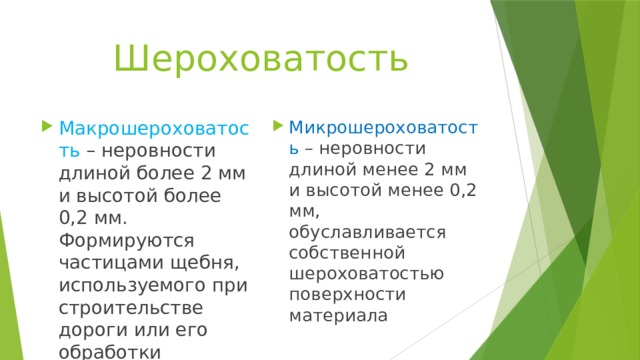 Шероховатость Макрошероховатость – неровности длиной более 2 мм и высотой более 0,2 мм. Формируются частицами щебня, используемого при строительстве дороги или его обработки Микрошероховатость – неровности длиной менее 2 мм и высотой менее 0,2 мм, обуславливается собственной шероховатостью поверхности материала 