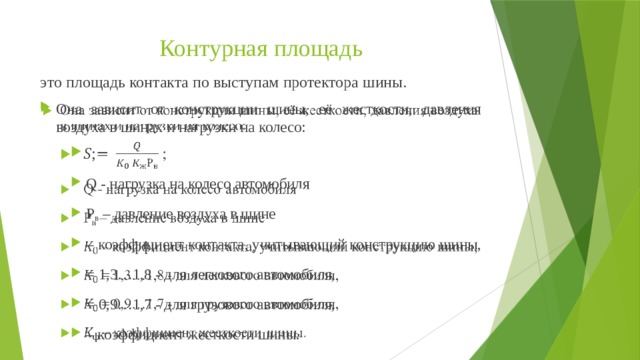 Контурная площадь это площадь контакта по выступам протектора шины. Она зависит от конструкции шины, её жесткости, давления воздуха в шинах и нагрузки на колесо:    ; Q - нагрузка на колесо автомобиля Р в – давление воздуха в шине – коэффициент контакта, учитывающий конструкцию шины, = 1,3…1,8 - для легкового автомобиля, = 0,9…1,7 - для грузового автомобиля, – коэффициент жесткости шины. 