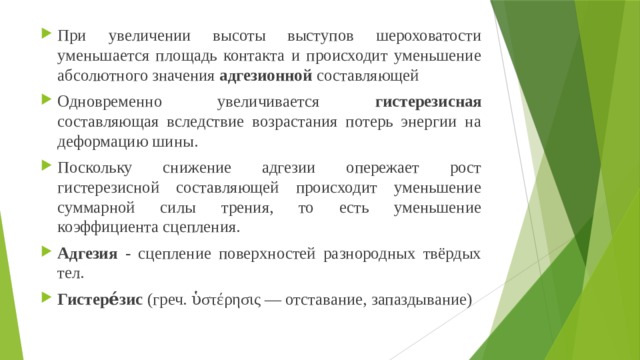 При увеличении высоты выступов шероховатости уменьшается площадь контакта и происходит уменьшение абсолютного значения адгезионной составляющей Одновременно увеличивается гистерезисная составляющая вследствие возрастания потерь энергии на деформацию шины. Поскольку снижение адгезии опережает рост гистерезисной составляющей происходит уменьшение суммарной силы трения, то есть уменьшение коэффициента сцепления. Адгезия - сцепление поверхностей разнородных твёрдых тел. Гистере́зис (греч. ὑστέρησις — отставание, запаздывание) 