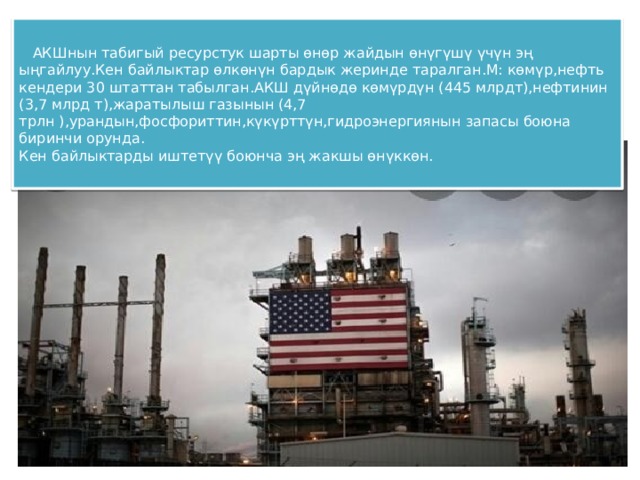  АКШнын табигый ресурстук шарты өнөр жайдын өнүгүшү үчүн эң ыңгайлуу.Кен байлыктар өлкөнүн бардык жеринде таралган.М: көмүр,нефть кендери 30 штаттан табылган.АКШ дүйнөдө көмүрдүн (445 млрдт),нефтинин (3,7 млрд т),жаратылыш газынын (4,7 трлн ),урандын,фосфориттин,күкүрттүн,гидроэнергиянын запасы боюна биринчи орунда.  Кен байлыктарды иштетүү боюнча эң жакшы өнүккөн. 