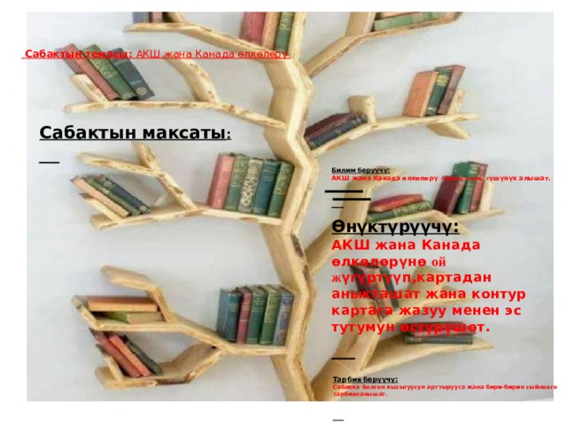  Сабактын темасы: АКШ жана Канада өлкөлөрү    Сабактын максаты :       Билим берүүчү: АКШ жана Канада өлкөлөрү боюнча тере ң т үшүнүк алышат.    Өнүктүрүүчү: АКШ жана Канада өлкөлөрүнө ой ж үгүртүүп,картадан аныкташат жана контур картага жазуу менен эс тутумун өстүрүшөт.  Тарбия берүүчү: Сабакка болгон кызыгуусун арттырууга жана бири-бирин сыйлоого тарбияланышат.    