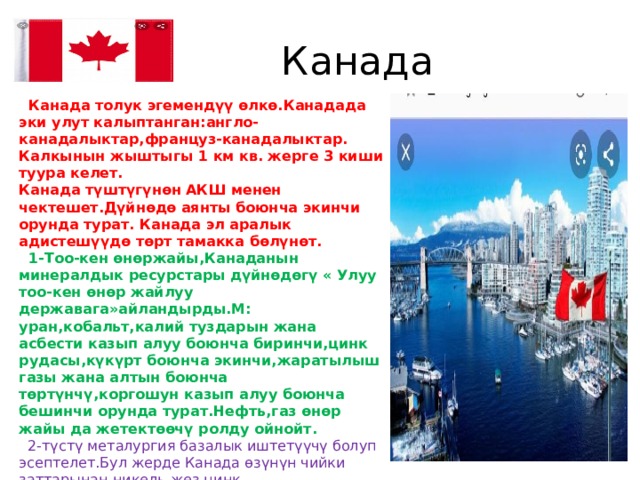  Канада  Канада толук эгемендүү өлкө.Канадада эки улут калыптанган:англо-канадалыктар,француз-канадалыктар. Калкынын жыштыгы 1 км кв. жерге 3 киши туура келет. Канада түштүгүнөн  АКШ менен чектешет.Дүйнөдө аянты боюнча экинчи орунда турат. Канада эл аралык адистешүүдө төрт тамакка бөлүнөт.  1-Тоо-кен өнөржайы,Канаданын минералдык ресурстары дүйнөдөгү « Улуу тоо-кен өнөр жайлуу державага»айландырды.М: уран,кобальт,калий туздарын жана асбести казып алуу боюнча биринчи,цинк рудасы,күкүрт боюнча экинчи,жаратылыш газы жана алтын боюнча төртүнчү,коргошун казып алуу боюнча бешинчи орунда турат.Нефть,газ өнөр жайы да жетектөөчү ролду ойнойт.  2-түстү металургия базалык иштетүүчү болуп эсептелет.Бул жерде Канада өзүнүн чийки заттарынан-никель,жез,цинк, коргошун,алынып келген чийки заттан алюминий ээритип алат.  3-токойдун зор запасынын негизинде өнүккөн жыгач иштетүү жана целлюлоза-кагаз өнөр жайлары,тактай жана кагаз чыгаруу боюнча дүйнөдө белгилүү. 