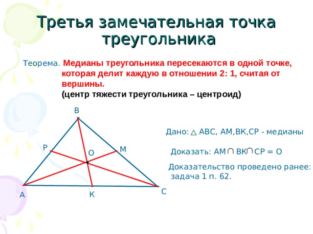 Третья замечательная точка  треугольника Теорема. Медианы треугольника пересекаются в одной точке,  которая делит каждую в отношении 2: 1, считая от  вершины.  (центр тяжести треугольника – центроид) В Дано: АВС, AM ,ВК,СР - медианы Р М Доказать: АМ ВК СР = О О Доказательство проведено ранее:  задача 1 п. 62. С К А 