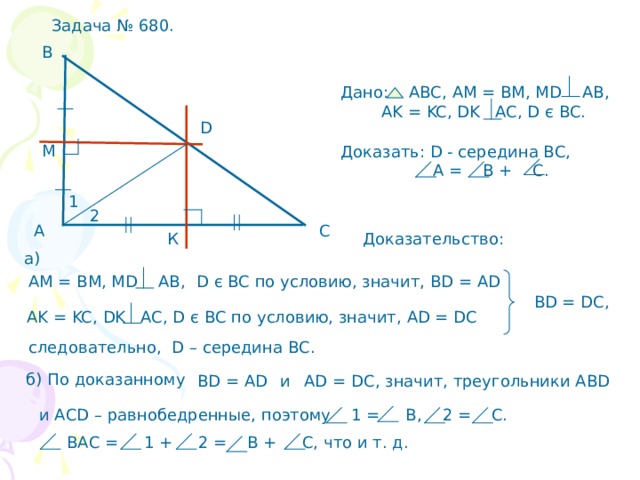 Задача № 680. В Дано: АВС, АМ = ВМ, М D AB,  AK = KC, DK AC, D є BC . D М Доказать: D - середина ВС,  А =  В + С. 1 2 С А Доказательство: К а) D є BC по условию, значит, В D = AD АМ = ВМ, М D AB, BD = DC, AK = KC, DK AC, D є BC по условию, значит, AD = DC следовательно, D – середина ВС. б) По доказанному AD = DC , значит, треугольники АВ D  и В D = AD и АС D – равнобедренные, поэтому 1 =  В, 2 = С.  ВАС = 1 + 2 = В + С, что и т. д. 