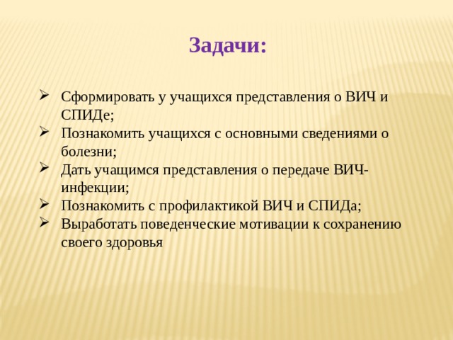 Задачи: Сформировать у учащихся представления о ВИЧ и СПИДе; Познакомить учащихся с основными сведениями о болезни; Дать учащимся представления о передаче ВИЧ-инфекции; Познакомить с профилактикой ВИЧ и СПИДа; Выработать поведенческие мотивации к сохранению своего здоровья 