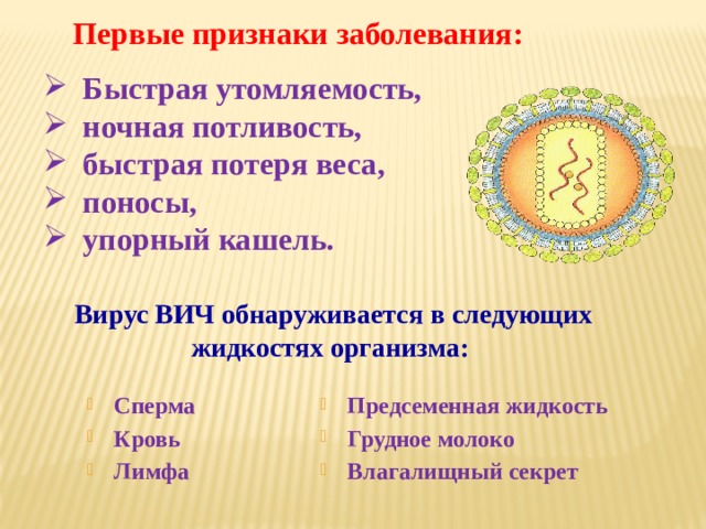Первые признаки заболевания: Быстрая утомляемость, ночная потливость, быстрая потеря веса, поносы, упорный кашель. Вирус ВИЧ обнаруживается в следующих жидкостях организма: Сперма Кровь Лимфа Предсеменная жидкость Грудное молоко Влагалищный секрет 
