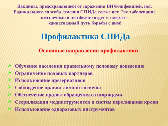 Вакцины, предохраняющей от заражения ВИЧ-инфекцией, нет. Радикального способа лечения СПИДа также нет. Это заболевание неизлечимо и неизбежно ведет к смерти –  единственный путь борьбы с ним! Профилактика СПИДа Основные направления профилактики Обучение населения правильному половому поведению Ограничение половых партнеров Использование презервативов Соблюдение правил личной гигиены Обеспечение правил обращения со шприцами Стерилизация мединструментов и систем переливания крови Использование одноразовых инструментов 