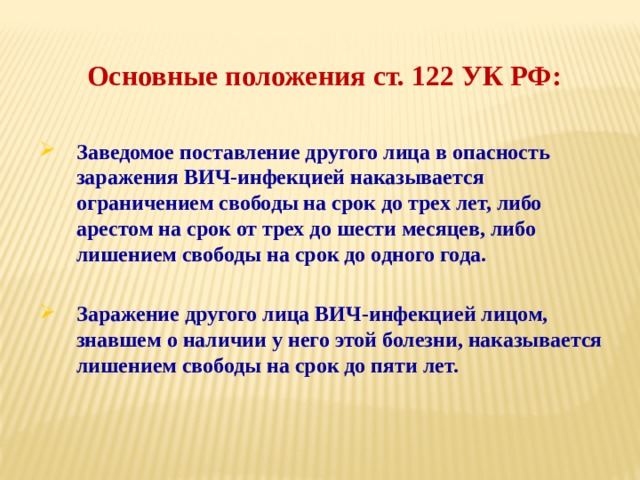 Основные положения ст. 122 УК РФ: Заведомое поставление другого лица в опасность заражения ВИЧ-инфекцией наказывается ограничением свободы на срок до трех лет, либо арестом на срок от трех до шести месяцев, либо лишением свободы на срок до одного года.  Заражение другого лица ВИЧ-инфекцией лицом, знавшем о наличии у него этой болезни, наказывается лишением свободы на срок до пяти лет. 