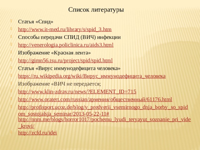 Список литературы  Статья «Спид» http://www.it-med.ru/library/s/spid_3.htm Способы передачи СПИД (ВИЧ) инфекции http://venerologia.policlinica.ru/aids3.html Изображение «Красная лента» http://gimn56.tsu.ru/project/spid/spid.html Статья «Вирус иммунодефицита человека» https://ru.wikipedia.org/wiki/ Вирус_иммунодефицита_человека Изображение «ВИЧ не передается; http://www.klin-zdrav.ru/news/?ELEMENT_ID=715 http://www.oratert.com/russian/ армения /общественный/61176. html http://profisport.ucoz.de/blog/v_predverii_vsemirnogo_dnja_borby_so_spidom_sostojalsja_seminar/2013-05-22-11# http://nnm.me/blogs/horror1017/pochemu_lyudi_teryayut_soznanie_pri_vide_krovi/ http://zcfd.ru/idei 