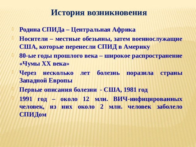 История возникновения Родина СПИДа – Центральная Африка Носители – местные обезьяны, затем военнослужащие США, которые перенесли СПИД в Америку 80-ые годы прошлого века – широкое распространение «Чумы XX века» Через несколько лет болезнь поразила страны Западной Европы Первые описания болезни - США, 1981 год 1991 год – около 12 млн. ВИЧ-инфицированных человек, из них около 2 млн. человек заболело СПИДом 