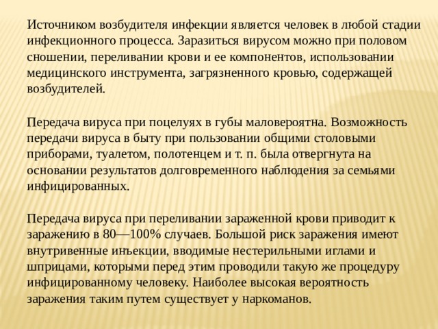 Источником возбудителя инфекции является человек в любой стадии инфекционного процесса. Заразиться вирусом можно при половом сношении, переливании крови и ее компонентов, использовании медицинского инструмента, загрязненного кровью, содержащей возбудителей.  Передача вируса при поцелуях в губы маловероятна. Возможность передачи вируса в быту при пользовании общими столовыми приборами, туалетом, полотенцем и т. п. была отвергнута на основании результатов долговременного наблюдения за семьями инфицированных. Передача вируса при переливании зараженной крови приводит к заражению в 80—100% случаев. Большой риск заражения имеют внутривенные инъекции, вводимые нестерильными иглами и шприцами, которыми перед этим проводили такую же процедуру инфицированному человеку. Наиболее высокая вероятность заражения таким путем существует у наркоманов. 