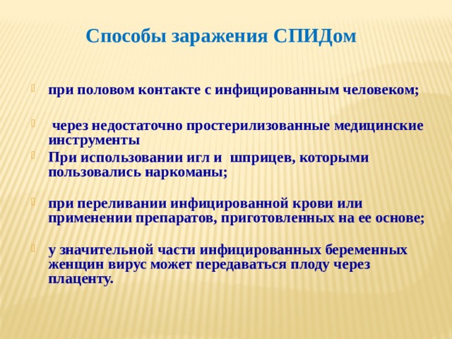 Способы заражения СПИДом при половом контакте с инфицированным человеком;     через недостаточно простерилизованные медицинские инструменты При использовании игл и шприцев, которыми пользовались наркоманы;   при переливании инфицированной крови или применении препаратов, приготовленных на ее основе;   у значительной части инфицированных беременных женщин вирус может передаваться плоду через плаценту. 