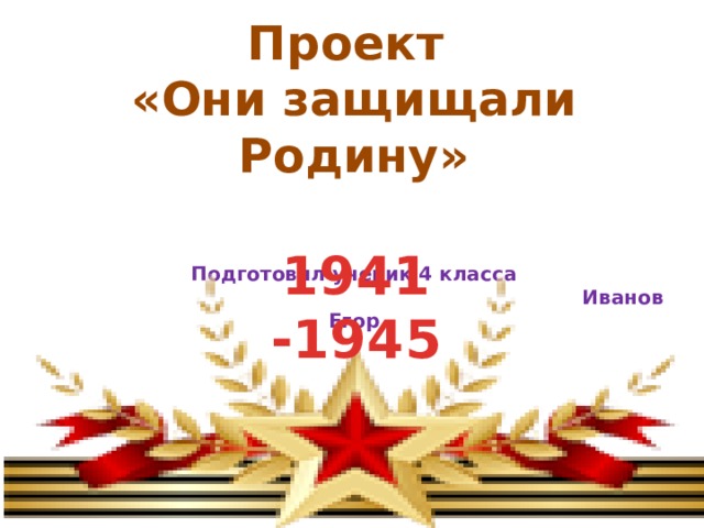 Проект «Они защищали Родину»   Подготовил ученик 4 класса  Иванов Егор 1941 -1945 