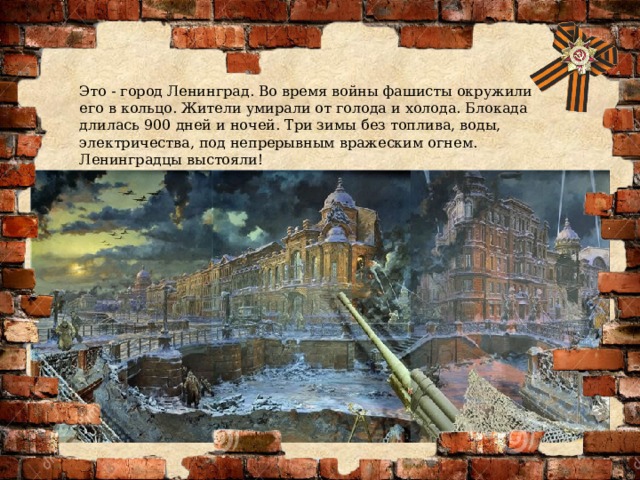 Это - город Ленинград. Во время войны фашисты окружили его в кольцо. Жители умирали от голода и холода. Блокада длилась 900 дней и ночей. Три зимы без топлива, воды, электричества, под непрерывным вражеским огнем. Ленинградцы выстояли! 