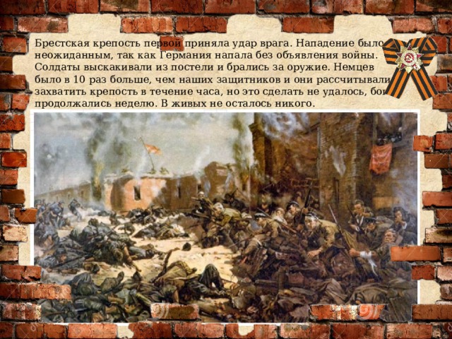 Брестская крепость первой приняла удар врага. Нападение было неожиданным, так как Германия напала без объявления войны. Солдаты выскакивали из постели и брались за оружие. Немцев было в 10 раз больше, чем наших защитников и они рассчитывали захватить крепость в течение часа, но это сделать не удалось, бои продолжались неделю. В живых не осталось никого. 