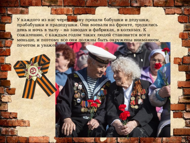 У каждого из нас через войну прошли бабушки и дедушки, прабабушки и прадедушки. Они воевали на фронте, трудились день и ночь в тылу – на заводах и фабриках, в колхозах. К сожалению, с каждым годом таких людей становится все и меньше, и поэтому все они должны быть окружены вниманием, почетом и уважением. 