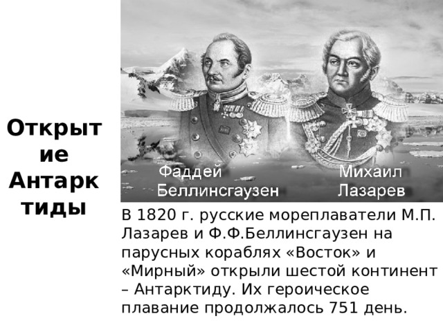 Открытие Антарктиды В 1820 г. русские мореплаватели М.П. Лазарев и Ф.Ф.Беллинсгаузен на парусных кораблях «Восток» и «Мирный» открыли шестой континент – Антарктиду. Их героическое плавание продолжалось 751 день. 