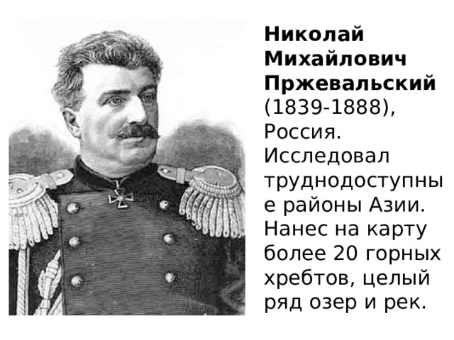 Николай Михайлович Пржевальский  (1839-1888), Россия. Исследовал труднодоступные районы Азии. Нанес на карту более 20 горных хребтов, целый ряд озер и рек. 