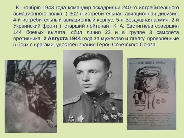  К ноябрю 1943 года командир эскадрильи 240-го истребительного авиационного полка  ( 302-я истребительная авиационная дивизия, 4-й истребительный авиационный корпус, 5-я Воздушная армия, 2-й Украинский фронт )  старший лейтенант К. А. Евстигнеев совершил 144 боевых вылета, сбил лично 23 и в группе 3 самолёта противника. 2 Августа 1944 года за мужество и отвагу, проявленные в боях с врагами, удостоен звания Героя Советского Союза 